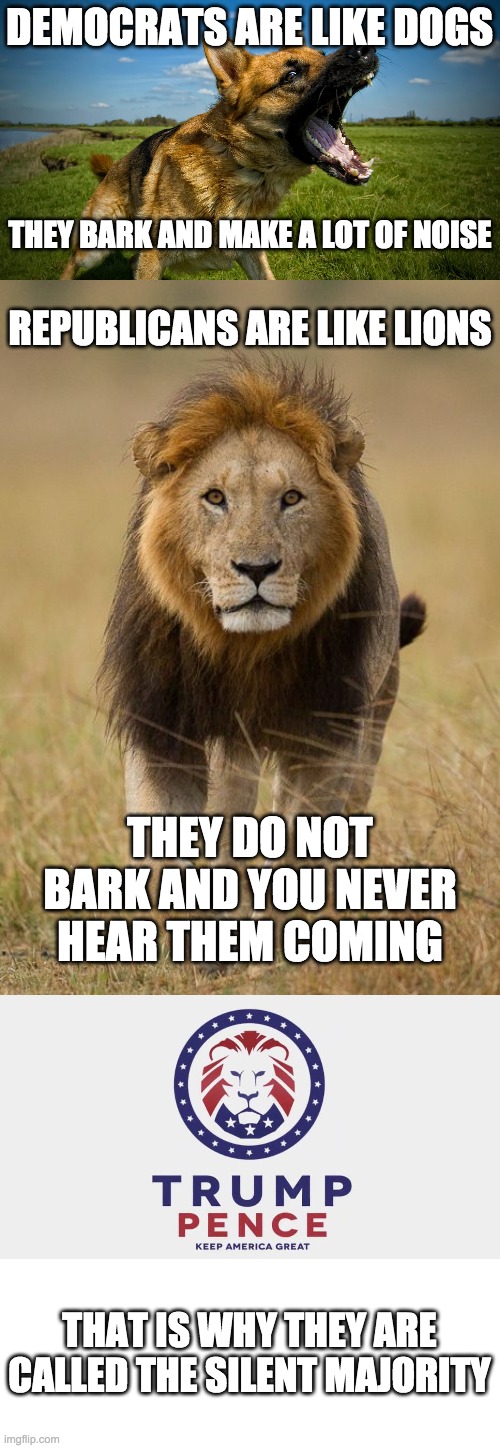 Trump & Pence 2020 | DEMOCRATS ARE LIKE DOGS; THEY BARK AND MAKE A LOT OF NOISE; REPUBLICANS ARE LIKE LIONS; THEY DO NOT BARK AND YOU NEVER HEAR THEM COMING; THAT IS WHY THEY ARE CALLED THE SILENT MAJORITY | image tagged in funny,memes,politics,trump 2020,maga | made w/ Imgflip meme maker