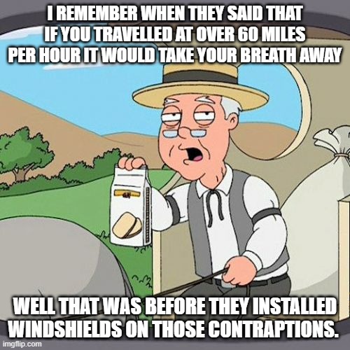 Cars | I REMEMBER WHEN THEY SAID THAT IF YOU TRAVELLED AT OVER 60 MILES PER HOUR IT WOULD TAKE YOUR BREATH AWAY; WELL THAT WAS BEFORE THEY INSTALLED WINDSHIELDS ON THOSE CONTRAPTIONS. | image tagged in memes,pepperidge farm remembers,cars,inventions,good news everyone,wow | made w/ Imgflip meme maker