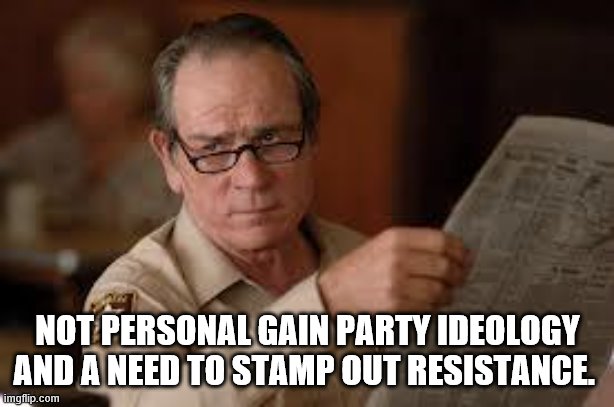 no country for old men tommy lee jones | NOT PERSONAL GAIN PARTY IDEOLOGY AND A NEED TO STAMP OUT RESISTANCE. | image tagged in no country for old men tommy lee jones | made w/ Imgflip meme maker