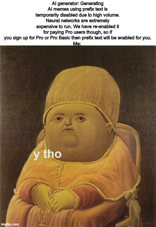y tho | AI generator: Generating AI memes using prefix text is temporarily disabled due to high volume. Neural networks are extremely expensive to run. We have re-enabled it for paying Pro users though, so if you sign up for Pro or Pro Basic then prefix text will be enabled for you.
Me: | image tagged in y tho | made w/ Imgflip meme maker