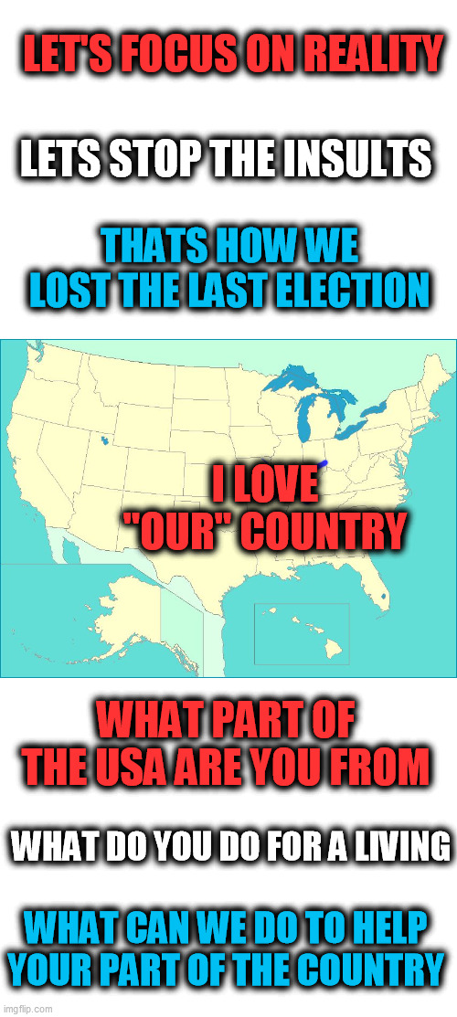 be positive | LET'S FOCUS ON REALITY; LETS STOP THE INSULTS; THATS HOW WE LOST THE LAST ELECTION; I LOVE
"OUR" COUNTRY; WHAT PART OF THE USA ARE YOU FROM; WHAT DO YOU DO FOR A LIVING; WHAT CAN WE DO TO HELP YOUR PART OF THE COUNTRY | image tagged in usa map | made w/ Imgflip meme maker