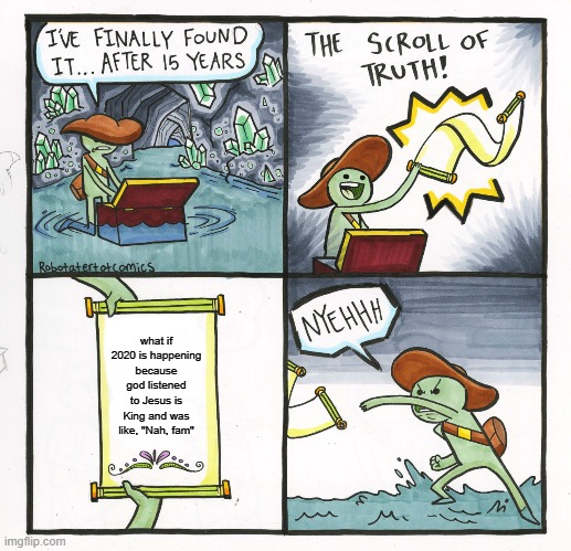 imma need a locust swarm, a pandemic, a massive depression, oooh and bring those murder hornets | what if 2020 is happening because god listened to Jesus is King and was like, "Nah, fam" | image tagged in memes,the scroll of truth,chick-fil-a | made w/ Imgflip meme maker