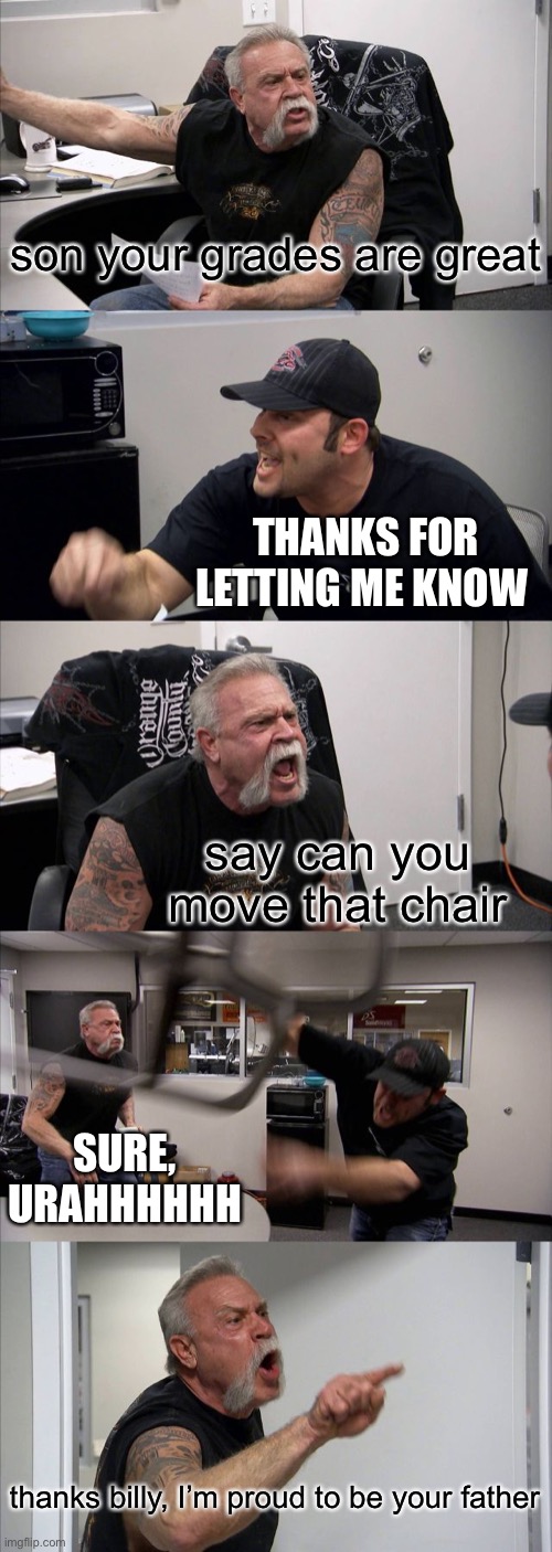 when your grades are good | son your grades are great; THANKS FOR LETTING ME KNOW; say can you move that chair; SURE, URAHHHHHH; thanks billy, I’m proud to be your father | image tagged in memes,american chopper argument | made w/ Imgflip meme maker