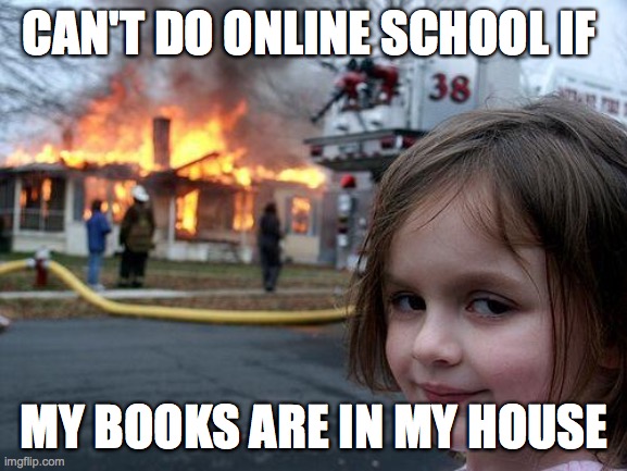 Disaster Girl | CAN'T DO ONLINE SCHOOL IF; MY BOOKS ARE IN MY HOUSE | image tagged in memes,disaster girl | made w/ Imgflip meme maker