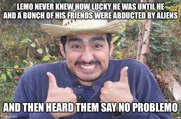 Mexican is pleased | LEMO NEVER KNEW HOW LUCKY HE WAS UNTIL HE AND A BUNCH OF HIS FRIENDS WERE ABDUCTED BY ALIENS; AND THEN HEARD THEM SAY NO PROBLEMO | image tagged in mexican is pleased,aliens,abduction,memes,funny,terrible puns | made w/ Imgflip meme maker