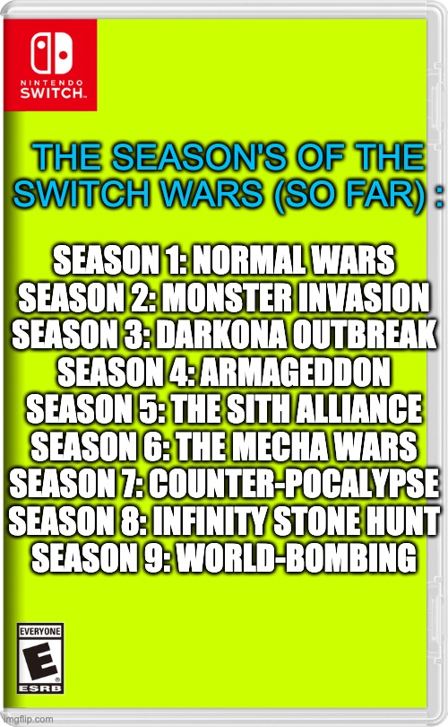 Credit to ACG & Dream for the info | THE SEASON'S OF THE SWITCH WARS (SO FAR) :; SEASON 1: NORMAL WARS
SEASON 2: MONSTER INVASION
SEASON 3: DARKONA OUTBREAK
SEASON 4: ARMAGEDDON
SEASON 5: THE SITH ALLIANCE
SEASON 6: THE MECHA WARS
SEASON 7: COUNTER-POCALYPSE
SEASON 8: INFINITY STONE HUNT
SEASON 9: WORLD-BOMBING | image tagged in nintendo switch | made w/ Imgflip meme maker