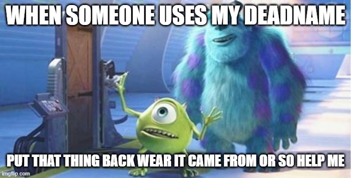 put that thing back where it came from | WHEN SOMEONE USES MY DEADNAME; PUT THAT THING BACK WEAR IT CAME FROM OR SO HELP ME | image tagged in put that thing back where it came from | made w/ Imgflip meme maker