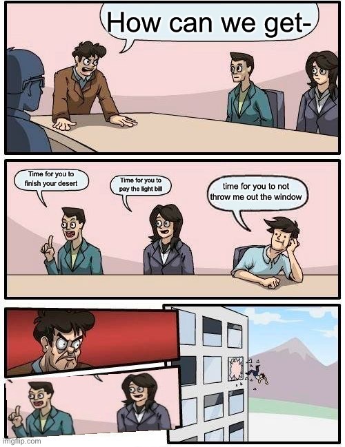 Boardroom Meeting Suggestion | How can we get-; Time for you to finish your desert; Time for you to pay the light bill; time for you to not throw me out the window | image tagged in memes,boardroom meeting suggestion | made w/ Imgflip meme maker