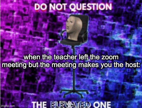 Do not question the elevated one | when the teacher left the zoom meeting but the meeting makes you the host: | image tagged in do not question the elevated one | made w/ Imgflip meme maker
