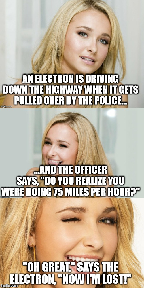Origin of joke: Uncertain! | AN ELECTRON IS DRIVING DOWN THE HIGHWAY WHEN IT GETS PULLED OVER BY THE POLICE... ...AND THE OFFICER SAYS, "DO YOU REALIZE YOU WERE DOING 75 MILES PER HOUR?"; "OH GREAT," SAYS THE ELECTRON, "NOW I'M LOST!" | image tagged in bad pun hayden panettiere,heisenberg,quantum physics,uncertainty | made w/ Imgflip meme maker