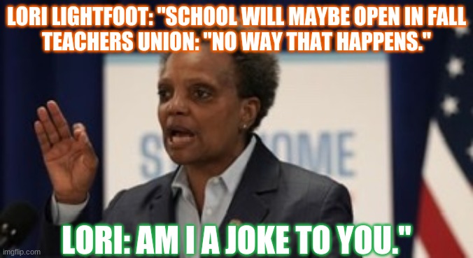 Lori lightfoot | LORI LIGHTFOOT: "SCHOOL WILL MAYBE OPEN IN FALL
TEACHERS UNION: "NO WAY THAT HAPPENS."; LORI: AM I A JOKE TO YOU." | image tagged in lori lightfoot | made w/ Imgflip meme maker