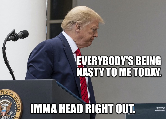 When Trump melts down | EVERYBODY'S BEING NASTY TO ME TODAY. IMMA HEAD RIGHT OUT. | image tagged in trump sulking | made w/ Imgflip meme maker
