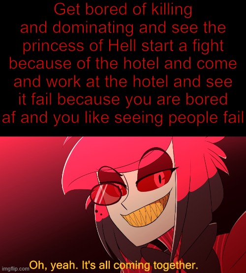 Mhm. Yep, it is coming together- | Get bored of killing and dominating and see the princess of Hell start a fight because of the hotel and come and work at the hotel and see it fail because you are bored af and you like seeing people fail | image tagged in oh yeah it's all coming together,alastor hazbin hotel,hazbin hotel,meme | made w/ Imgflip meme maker