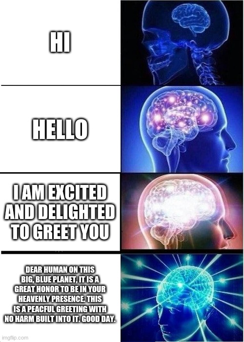 Expanding Brain | HI; HELLO; I AM EXCITED AND DELIGHTED TO GREET YOU; DEAR HUMAN ON THIS BIG, BLUE PLANET, IT IS A GREAT HONOR TO BE IN YOUR HEAVENLY PRESENCE. THIS IS A PEACFUL GREETING WITH NO HARM BUILT INTO IT. GOOD DAY. | image tagged in memes,expanding brain | made w/ Imgflip meme maker