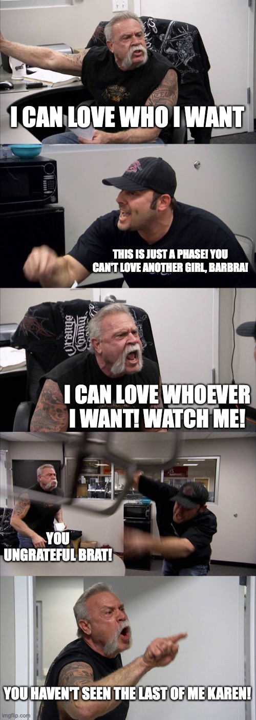 American Chopper Argument Meme | I CAN LOVE WHO I WANT THIS IS JUST A PHASE! YOU CAN'T LOVE ANOTHER GIRL, BARBRA! I CAN LOVE WHOEVER I WANT! WATCH ME! YOU UNGRATEFUL BRAT! Y | image tagged in memes,american chopper argument | made w/ Imgflip meme maker