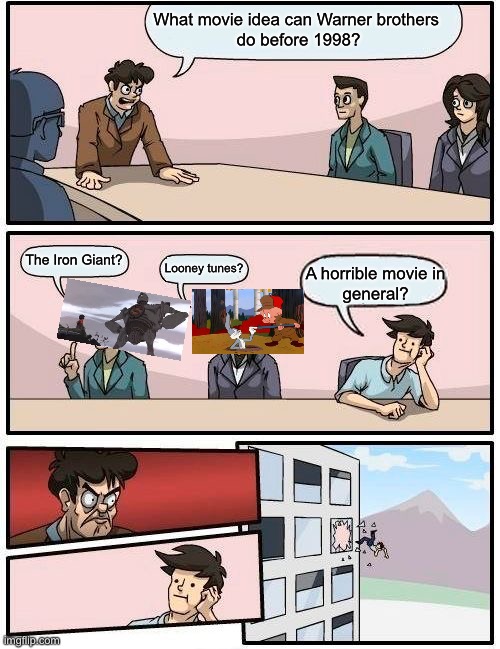 Boardroom Meeting Suggestion Meme | What movie idea can Warner brothers 
do before 1998? The Iron Giant? Looney tunes? A horrible movie in
general? | image tagged in memes,boardroom meeting suggestion | made w/ Imgflip meme maker