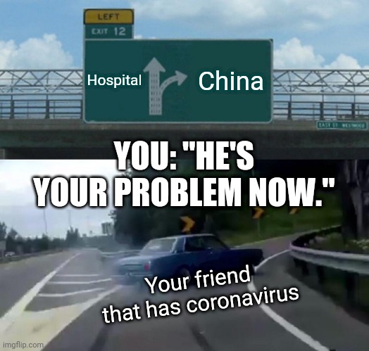Left Exit 12 Off Ramp Meme | Hospital; China; YOU: "HE'S YOUR PROBLEM NOW."; Your friend that has coronavirus | image tagged in memes,left exit 12 off ramp | made w/ Imgflip meme maker