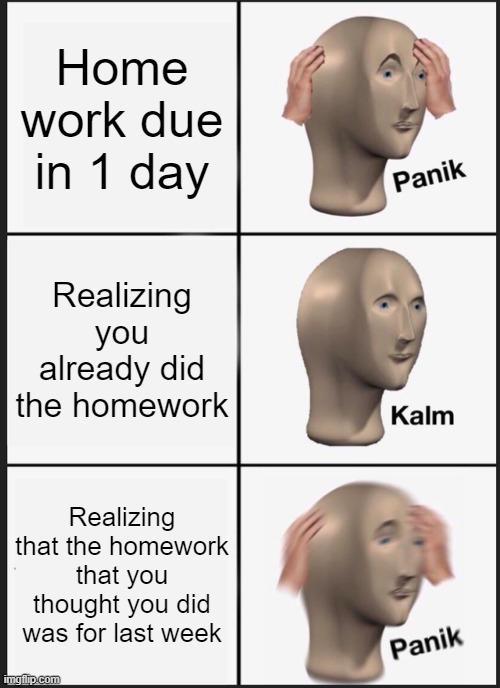 PaNiK | Home work due in 1 day; Realizing you already did the homework; Realizing that the homework that you thought you did was for last week | image tagged in memes,panik kalm panik,funny | made w/ Imgflip meme maker