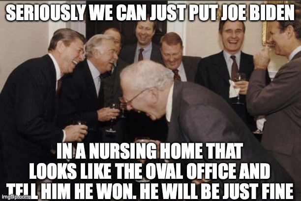 Laughing Men In Suits | SERIOUSLY WE CAN JUST PUT JOE BIDEN; IN A NURSING HOME THAT LOOKS LIKE THE OVAL OFFICE AND TELL HIM HE WON. HE WILL BE JUST FINE | image tagged in memes,laughing men in suits | made w/ Imgflip meme maker