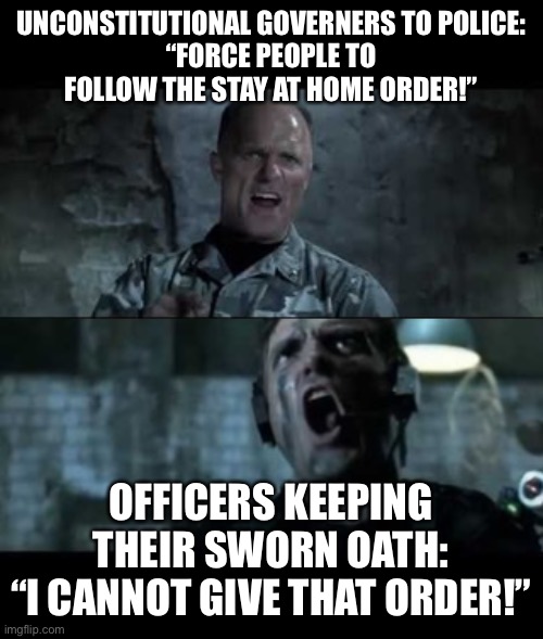 Unconstitutional orders | UNCONSTITUTIONAL GOVERNERS TO POLICE:
“FORCE PEOPLE TO FOLLOW THE STAY AT HOME ORDER!”; OFFICERS KEEPING THEIR SWORN OATH:
“I CANNOT GIVE THAT ORDER!” | image tagged in covid-19 | made w/ Imgflip meme maker
