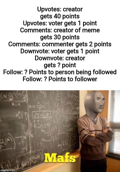 Correct me if I'm wrong. I believe this is how points move in imgflip | Upvotes: creator gets 40 points
Upvotes: voter gets 1 point
Comments: creator of meme gets 30 points
Comments: commenter gets 2 points
Downvote: voter gets 1 point
Downvote: creator gets ? point
Follow: ? Points to person being followed
Follow: ? Points to follower | image tagged in blank white template,mafs | made w/ Imgflip meme maker