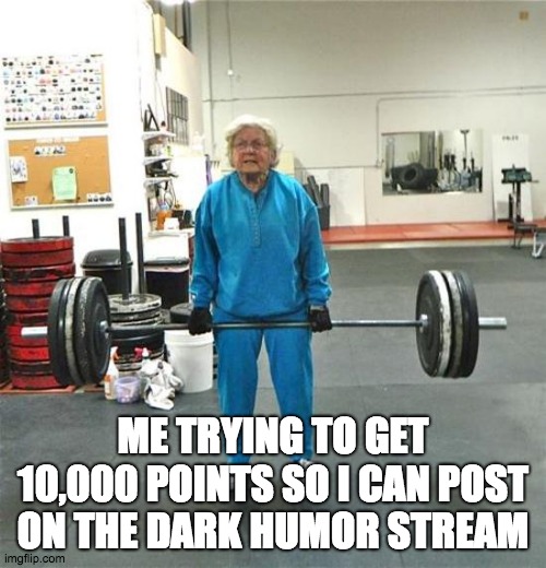 granny weightlifter | ME TRYING TO GET 10,000 POINTS SO I CAN POST ON THE DARK HUMOR STREAM | image tagged in granny weightlifter | made w/ Imgflip meme maker