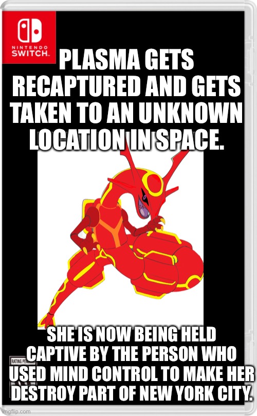 This-is-not-going-well Part 5: At least we know that she survived | PLASMA GETS RECAPTURED AND GETS TAKEN TO AN UNKNOWN LOCATION IN SPACE. SHE IS NOW BEING HELD CAPTIVE BY THE PERSON WHO USED MIND CONTROL TO MAKE HER DESTROY PART OF NEW YORK CITY. | image tagged in nintendo switch cartridge case | made w/ Imgflip meme maker