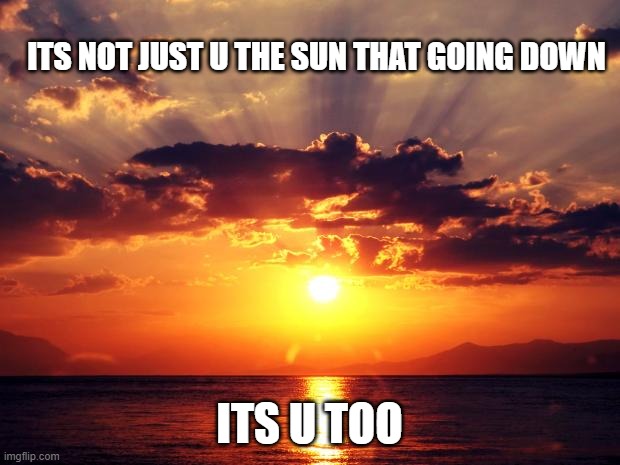 Sunset | ITS NOT JUST U THE SUN THAT GOING DOWN; ITS U TOO | image tagged in sunset | made w/ Imgflip meme maker