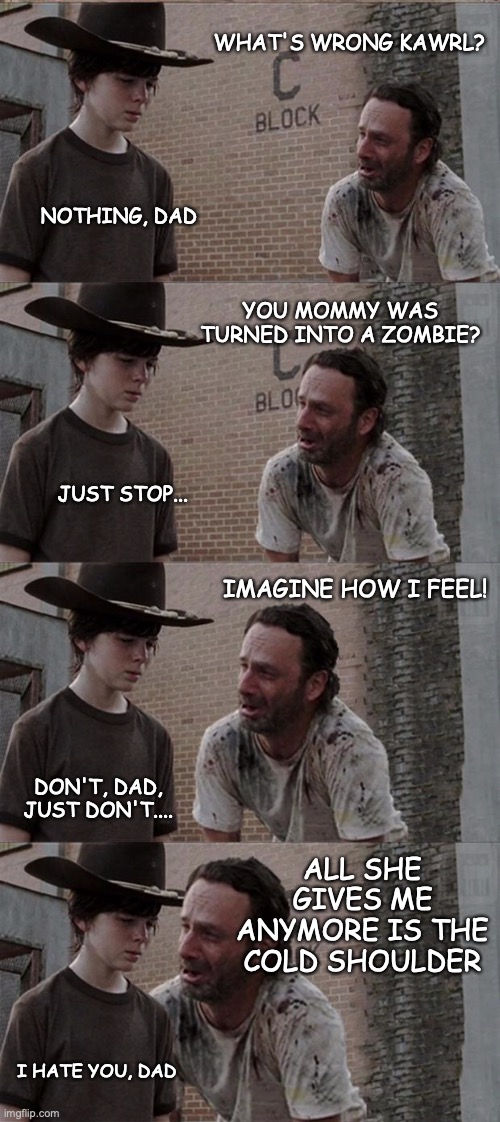 Rick never was a fan of Coldplay | WHAT'S WRONG KAWRL? NOTHING, DAD; YOU MOMMY WAS TURNED INTO A ZOMBIE? JUST STOP... IMAGINE HOW I FEEL! DON'T, DAD, JUST DON'T.... ALL SHE GIVES ME ANYMORE IS THE
COLD SHOULDER; I HATE YOU, DAD | image tagged in memes,rick and carl long | made w/ Imgflip meme maker
