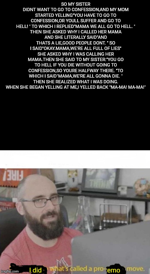 I'm writing this letter, and wishing you well,Mama we all go to hell. | SO MY SISTER DIDNT WANT TO GO TO CONFESSION,AND MY MOM STARTED YELLING"YOU HAVE TO GO TO CONFESSION,OR YOULL SUFFER AND GO TO HELL! " TO WHICH I REPLIED"MAMA WE ALL GO TO HELL. "
THEN SHE ASKED WHY I CALLED HER MAMA
AND SHE LITERALLY SAID"AND THATS A LIE,GOOD PEOPLE DONT. " SO I SAID"OKAY.MAMA,WE'RE ALL FULL OF LIES"
SHE ASKED WHY I WAS CALLING HER MAMA.THEN SHE SAID TO MY SISTER:"YOU GO TO HELL IF YOU DIE WITHOUT GOING TO CONFESSION,SO YOURE HALFWAY THERE. "TO WHICH I SAID"MAMA,WE'RE ALL GONNA DIE. "
THEN SHE REALIZED WHAT I WAS DOING. WHEN SHE BEGAN YELLING AT ME,I YELLED BACK "MA-MA! MA-MA!"; I did                                        emo | image tagged in black box,pro gamer move,mcr,emo,coolish | made w/ Imgflip meme maker