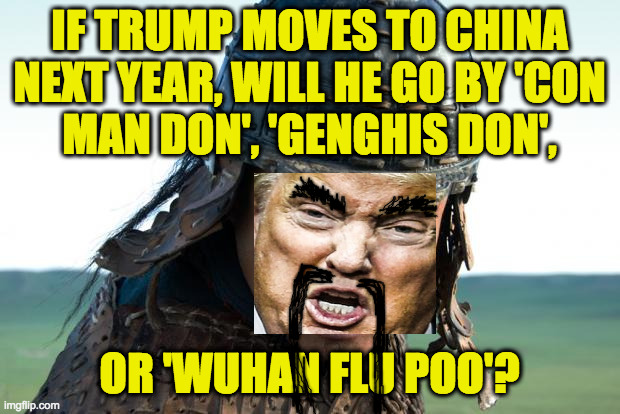 Apologies to the Chinese people, all Asian people and people of Asian ancestry, and everybody I guess. | IF TRUMP MOVES TO CHINA
NEXT YEAR, WILL HE GO BY 'CON
MAN DON', 'GENGHIS DON', OR 'WUHAN FLU POO'? | image tagged in genghis khan,memes,'cause he can't stay here,chinese don,see ya hun | made w/ Imgflip meme maker