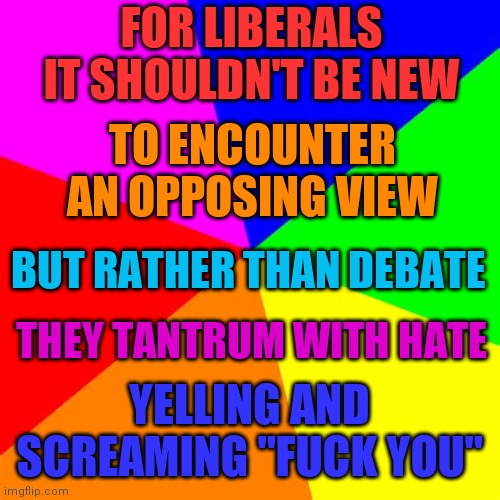 A liberal limerick | FOR LIBERALS IT SHOULDN'T BE NEW; TO ENCOUNTER AN OPPOSING VIEW; BUT RATHER THAN DEBATE; THEY TANTRUM WITH HATE; YELLING AND SCREAMING "FUCK YOU" | image tagged in ra1nb0w | made w/ Imgflip meme maker