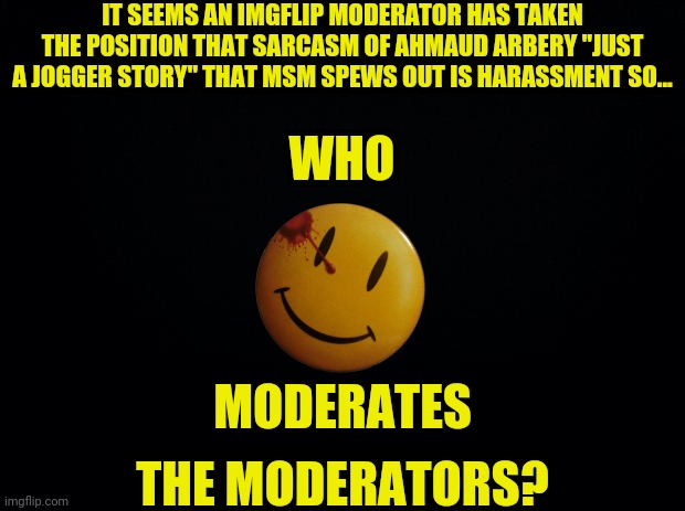 Ahmaud Arbery | IT SEEMS AN IMGFLIP MODERATOR HAS TAKEN THE POSITION THAT SARCASM OF AHMAUD ARBERY "JUST A JOGGER STORY" THAT MSM SPEWS OUT IS HARASSMENT SO... WHO; MODERATES; THE MODERATORS? | image tagged in black background,msm lies,ahmaud arbery,political meme,imgflip mods,moderators | made w/ Imgflip meme maker