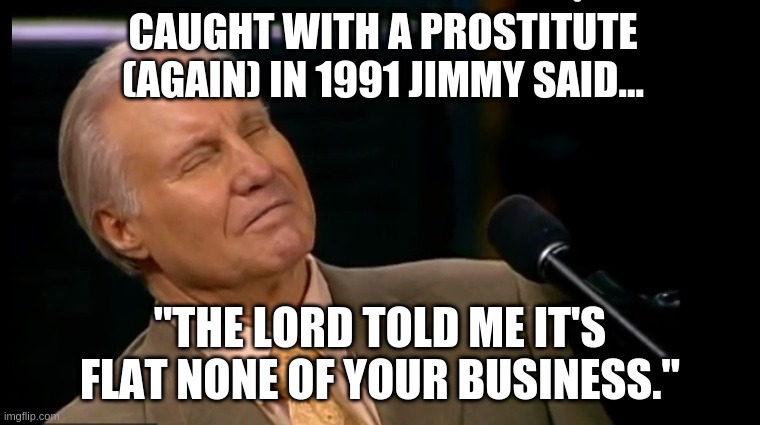 Televangelists | CAUGHT WITH A PROSTITUTE (AGAIN) IN 1991 JIMMY SAID... "THE LORD TOLD ME IT'S FLAT NONE OF YOUR BUSINESS." | image tagged in televangelists,jesus karaoke,false prophets | made w/ Imgflip meme maker