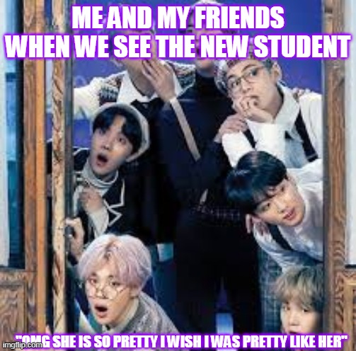 New student | ME AND MY FRIENDS WHEN WE SEE THE NEW STUDENT; "OMG SHE IS SO PRETTY I WISH I WAS PRETTY LIKE HER" | image tagged in bangtan boys | made w/ Imgflip meme maker