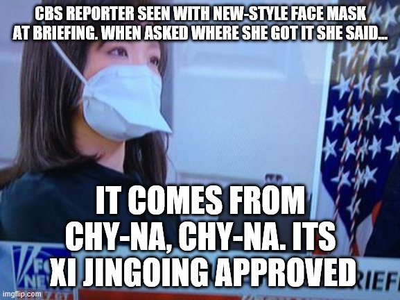 CBS REPORTER SEEN WITH NEW-STYLE FACE MASK AT BRIEFING. WHEN ASKED WHERE SHE GOT IT SHE SAID... IT COMES FROM CHY-NA, CHY-NA. ITS  XI JINGOING APPROVED | made w/ Imgflip meme maker