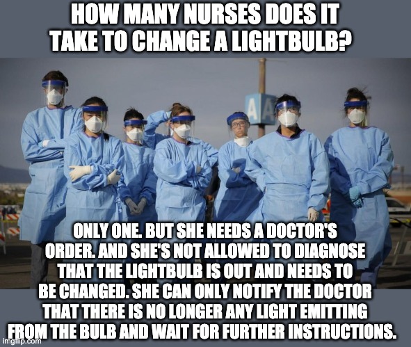 Doctors and Nurses | HOW MANY NURSES DOES IT TAKE TO CHANGE A LIGHTBULB? ONLY ONE. BUT SHE NEEDS A DOCTOR'S ORDER. AND SHE'S NOT ALLOWED TO DIAGNOSE THAT THE LIGHTBULB IS OUT AND NEEDS TO BE CHANGED. SHE CAN ONLY NOTIFY THE DOCTOR THAT THERE IS NO LONGER ANY LIGHT EMITTING FROM THE BULB AND WAIT FOR FURTHER INSTRUCTIONS. | image tagged in doctors and nurses | made w/ Imgflip meme maker