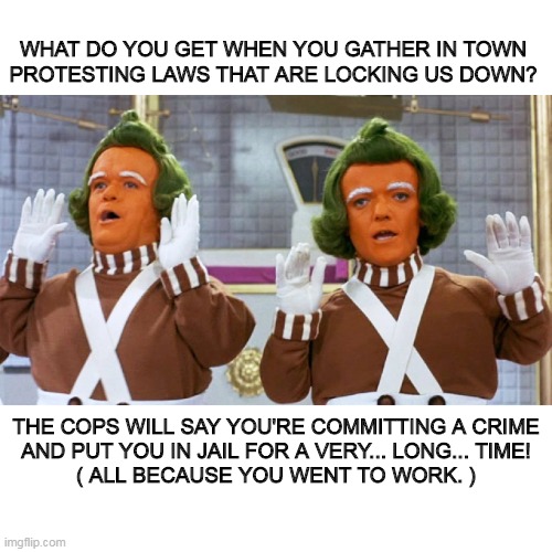 Oompa Loompas Sing About Current Events | WHAT DO YOU GET WHEN YOU GATHER IN TOWN
PROTESTING LAWS THAT ARE LOCKING US DOWN? THE COPS WILL SAY YOU'RE COMMITTING A CRIME
AND PUT YOU IN JAIL FOR A VERY... LONG... TIME!
( ALL BECAUSE YOU WENT TO WORK. ) | image tagged in oompa loompa current events | made w/ Imgflip meme maker