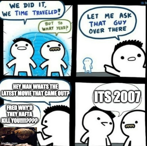 I IMMEDIATELY REGRET MAKING MYSELF CRY DOING THIS | ITS 2007; HEY MAN WHATS THE LATEST MOVIE THAT CAME OUT? FRED WHY'D THEY HAFTA KILL YOU!!!!???? | image tagged in time travelled but to what year | made w/ Imgflip meme maker