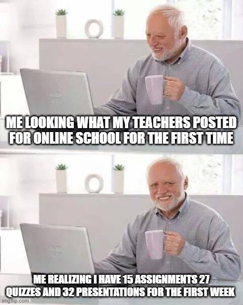 Online school be like | ME LOOKING WHAT MY TEACHERS POSTED FOR ONLINE SCHOOL FOR THE FIRST TIME; ME REALIZING I HAVE 15 ASSIGNMENTS 27 QUIZZES AND 32 PRESENTATIONS FOR THE FIRST WEEK | image tagged in memes,hide the pain harold | made w/ Imgflip meme maker
