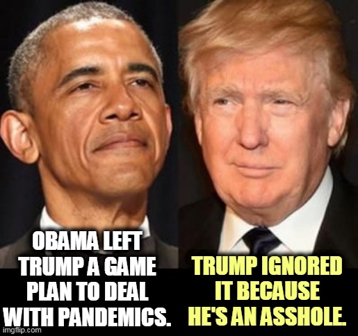 Obama left procedures in place for pandemics. Trump dismantled them because he had to prove he was better than the black fella. | OBAMA LEFT TRUMP A GAME PLAN TO DEAL WITH PANDEMICS. TRUMP IGNORED IT BECAUSE HE'S AN ASSHOLE. | image tagged in obama,smart,popular,trump,dumb,unpopular | made w/ Imgflip meme maker