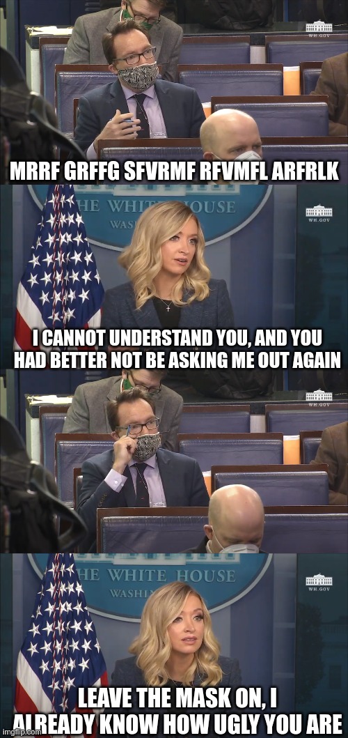 She's sassy! | MRRF GRFFG SFVRMF RFVMFL ARFRLK; I CANNOT UNDERSTAND YOU, AND YOU HAD BETTER NOT BE ASKING ME OUT AGAIN; LEAVE THE MASK ON, I ALREADY KNOW HOW UGLY YOU ARE | image tagged in white house press briefing | made w/ Imgflip meme maker
