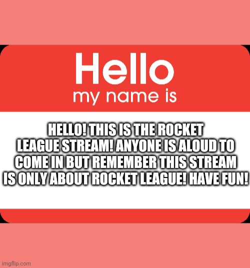 Hello welcome to the rocket league stream |  HELLO! THIS IS THE ROCKET LEAGUE STREAM! ANYONE IS ALOUD TO COME IN BUT REMEMBER THIS STREAM IS ONLY ABOUT ROCKET LEAGUE! HAVE FUN! | image tagged in hello my name is | made w/ Imgflip meme maker