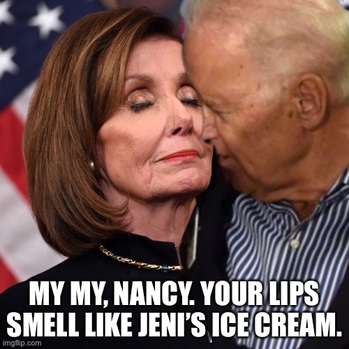 Joe’s nose must be going bad if he has to get this close. Nah, he’s just a perv. | MY MY, NANCY. YOUR LIPS SMELL LIKE JENI’S ICE CREAM. | image tagged in joe biden sniffing pelosi,memes,ice cream,sexual assault,political,creepy | made w/ Imgflip meme maker