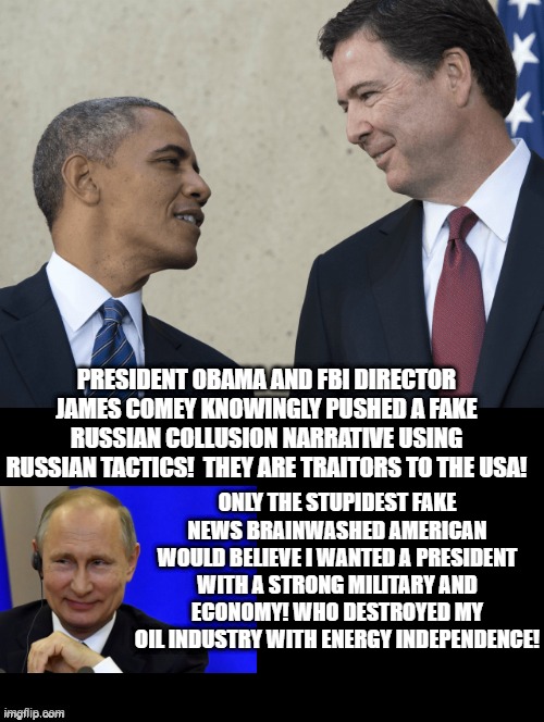 Fake Russian Collusion | PRESIDENT OBAMA AND FBI DIRECTOR JAMES COMEY KNOWINGLY PUSHED A FAKE RUSSIAN COLLUSION NARRATIVE USING RUSSIAN TACTICS!  THEY ARE TRAITORS TO THE USA! ONLY THE STUPIDEST FAKE NEWS BRAINWASHED AMERICAN WOULD BELIEVE I WANTED A PRESIDENT WITH A STRONG MILITARY AND ECONOMY! WHO DESTROYED MY OIL INDUSTRY WITH ENERGY INDEPENDENCE! | image tagged in obama,fake news,stupid liberals | made w/ Imgflip meme maker