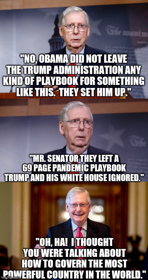 Jokes on me | "NO, OBAMA DID NOT LEAVE THE TRUMP ADMINISTRATION ANY KIND OF PLAYBOOK FOR SOMETHING LIKE THIS.  THEY SET HIM UP."; "MR. SENATOR THEY LEFT A 69 PAGE PANDEMIC PLAYBOOK TRUMP AND HIS WHITE HOUSE IGNORED."; "OH, HA!  I THOUGHT YOU WERE TALKING ABOUT HOW TO GOVERN THE MOST POWERFUL COUNTRY IN THE WORLD." | image tagged in mitch mcconnell,donald trump,obama,corona virus,pandemic | made w/ Imgflip meme maker