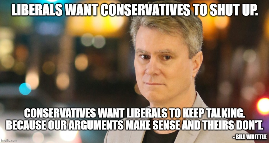 In the country I want, everyone is allowed to say what they want to say. Makes it easier to see through the Left's shenanigans. | LIBERALS WANT CONSERVATIVES TO SHUT UP. CONSERVATIVES WANT LIBERALS TO KEEP TALKING. BECAUSE OUR ARGUMENTS MAKE SENSE AND THEIRS DON'T. - BILL WHITTLE | image tagged in bill whittle | made w/ Imgflip meme maker