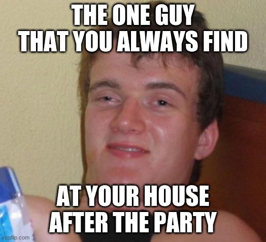 10 Guy | THE ONE GUY THAT YOU ALWAYS FIND; AT YOUR HOUSE AFTER THE PARTY | image tagged in memes,10 guy | made w/ Imgflip meme maker