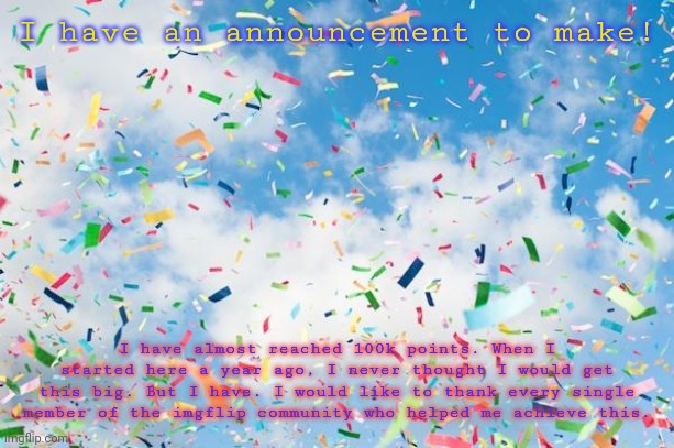 Confetti | I have an announcement to make! I have almost reached 100k points. When I started here a year ago, I never thought I would get this big. But I have. I would like to thank every single member of the imgflip community who helped me achieve this. | image tagged in confetti | made w/ Imgflip meme maker