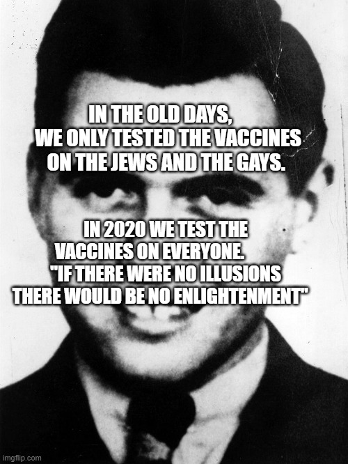 josef-mengele | IN THE OLD DAYS,     WE ONLY TESTED THE VACCINES ON THE JEWS AND THE GAYS. IN 2020 WE TEST THE VACCINES ON EVERYONE.          "IF THERE WERE NO ILLUSIONS THERE WOULD BE NO ENLIGHTENMENT" | image tagged in josef-mengele | made w/ Imgflip meme maker